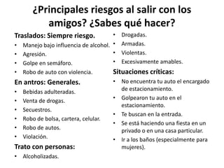 ¿Principales riesgos al salir con los amigos? ¿Sabes qué hacer?Traslados: Siempre riesgo.Manejo bajo influencia de alcohol.Agresión.Golpe en semáforo.Robo de auto con violencia.En antros: Generales.Bebidas adulteradas.Venta de drogas.Secuestros.Robo de bolsa, cartera, celular.Robo de autos.Violación.Trato con personas:Alcoholizadas.Drogadas.Armadas.Violentas.Excesivamente amables.Situaciones críticas:No encuentra tu auto el encargado de estacionamiento.Golpearon tu auto en el estacionamiento.Te buscan en la entrada.Se está haciendo una fiesta en un privado o en una casa particular.Ir a los baños (especialmente para mujeres).