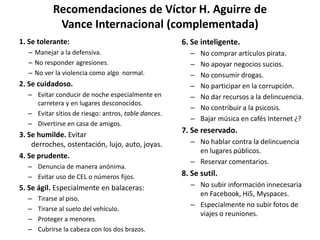 Recomendaciones de Víctor H. Aguirre de Vance Internacional (complementada)1. Se tolerante:Manejar a la defensiva.No responder agresiones.No ver la violencia como algo  normal.2. Se cuidadoso.Evitar conducir de noche especialmente en carretera y en lugares desconocidos.Evitar sitios de riesgo: antros, table dances.Divertirse en casa de amigos.3. Se humilde. Evitar derroches, ostentación, lujo, auto, joyas.4. Se prudente.Denuncia de manera anónima.Evitar uso de CEL o números fijos.5. Se ágil. Especialmente en balaceras:Tirarse al piso.Tirarse al suelo del vehículo.Proteger a menores.Cubrirse la cabeza con los dos brazos.6. Se inteligente.No comprar artículos pirata.No apoyar negocios sucios.No consumir drogas.No participar en la corrupción.No dar recursos a la delincuencia.No contribuir a la psicosis.Bajar música en cafés Internet ¿?7. Se reservado.No hablar contra la delincuencia en lugares públicos.Reservar comentarios.8. Se sutil.No subir información innecesaria en Facebook, Hi5, Myspaces.Especialmente no subir fotos de viajes o reuniones.