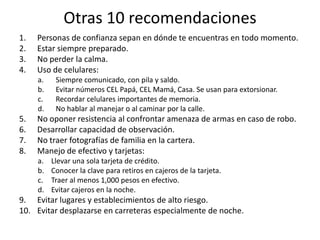 Otras 10 recomendacionesPersonas de confianza sepan en dónde te encuentras en todo momento.Estar siempre preparado.No perder la calma.Uso de celulares: Siempre comunicado, con pila y saldo.Evitar números CEL Papá, CEL Mamá, Casa. Se usan para extorsionar.Recordar celulares importantes de memoria.No hablar al manejar o al caminar por la calle.No oponer resistencia al confrontar amenaza de armas en caso de robo.Desarrollar capacidad de observación.No traer fotografías de familia en la cartera.Manejo de efectivo y tarjetas:Llevar una sola tarjeta de crédito.Conocer la clave para retiros en cajeros de la tarjeta.Traer al menos 1,000 pesos en efectivo.Evitar cajeros en la noche.Evitar lugares y establecimientos de alto riesgo.Evitar desplazarse en carreteras especialmente de noche.