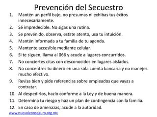 Prevención del SecuestroMantén un perfil bajo, no presumas ni exhibas tus éxitos innecesariamente.Sé impredecible. No sigas una rutina.Se prevenido, observa, estate atento, usa tu intuición.Mantén informada a tu familia de tu agenda.Mantente accesible mediante celular.Si te siguen, llama al 066 y acude a lugares concurridos.No conciertes citas con desconocidos en lugares aislados.No concentres tu dinero en una sola cuenta bancaria y no manejes mucho efectivo.Revisa bien y pide referencias sobre empleados que vayas a contratar.Al despedirlos, hazlo conforme a la Ley y de buena manera.Determina tu riesgo y haz un plan de contingencia con la familia.En caso de amenazas, acude a la autoridad.www.nuevoleonseguro.org.mx
