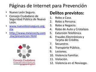 Páginas de Internet para PrevenciónNuevo León Seguro.Consejo Ciudadano de Seguridad Pública de Nuevo León.www.nuevoleonseguro.org.mxhttp://www.mexicocity.com.mx/prevencion.htmlDelitos previstos:Robo a Casa.Robo a Persona.Robo a Negocio.Robo de Auto y Cristalazo.Extorsión Telefónica.Fraudes Electrónicos y Tarjeta de Crédito.Secuestro.Transporte Público.Lesiones.Violencia Familiar.Violación.Violencia en el Noviazgo.