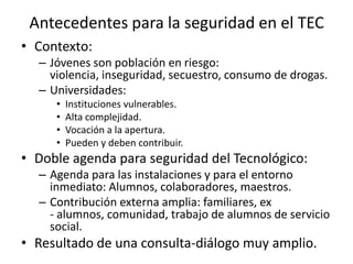 Antecedentes para la seguridad en el TECContexto:Jóvenes son población en riesgo: violencia, inseguridad, secuestro, consumo de drogas.Universidades: Instituciones vulnerables.Alta complejidad.Vocación a la apertura.Pueden y deben contribuir.Doble agenda para seguridad del Tecnológico:Agenda para las instalaciones y para el entorno inmediato: Alumnos, colaboradores, maestros.Contribución externa amplia: familiares, ex - alumnos, comunidad, trabajo de alumnos de servicio social. Resultado de una consulta-diálogo muy amplio.