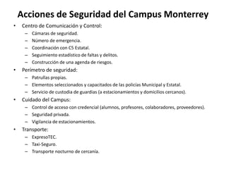 Acciones de Seguridad del Campus MonterreyCentro de Comunicación y Control:Cámaras de seguridad.Número de emergencia.Coordinación con C5 Estatal.Seguimiento estadístico de faltas y delitos.Construcción de una agenda de riesgos.Perímetro de seguridad:Patrullas propias.Elementos seleccionados y capacitados de las policías Municipal y Estatal.Servicio de custodia de guardias (a estacionamientos y domicilios cercanos).Cuidado del Campus:Control de acceso con credencial (alumnos, profesores, colaboradores, proveedores).Seguridad privada.Vigilancia de estacionamientos.Transporte:ExpresoTEC.Taxi-Seguro.Transporte nocturno de cercanía.
