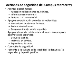 Acciones de Seguridad del Campus MonterreyAsuntos disciplinarios:Aplicación de Reglamento de Alumnos.Información sobre normas.Cercanía con la comunidad.Apoyo y coordinación de redes estudiantiles:Asociaciones de alumnos foráneos.Federación de alumnos.Equipos de trabajo para la seguridad.Apoyo a denuncia ministerial a alumnos en campus y perímetro de seguridad:Denuncia asistida.Presencia en campus.Seguimiento de casos.Campaña de seguridad.Fomento a la cultura de la legalidad, la denuncia, la seguridad y la participación. 