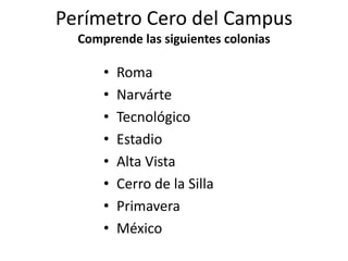 Perímetro Cero del CampusComprende las siguientes coloniasRomaNarvárteTecnológicoEstadioAlta VistaCerro de la SillaPrimaveraMéxico