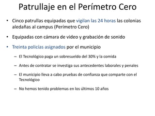 Patrullaje en el Perímetro CeroCinco patrullas equipadas que vigilan las 24 horas las colonias aledañas al campus (Perímetro Cero)Equipadas con cámara de video y grabación de sonidoTreinta policías asignados por el municipioEl Tecnológico paga un sobresueldo del 30% y la comidaAntes de contratar se investiga sus antecedentes laborales y penalesEl municipio lleva a cabo pruebas de confianza que comparte con el TecnológicoNo hemos tenido problemas en los últimos 10 años  