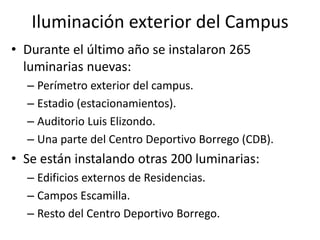 Iluminación exterior del CampusDurante el último año se instalaron 265 luminarias nuevas:Perímetro exterior del campus.Estadio (estacionamientos).Auditorio Luis Elizondo.Una parte del Centro Deportivo Borrego (CDB).Se están instalando otras 200 luminarias: Edificios externos de Residencias.Campos Escamilla.Resto del Centro Deportivo Borrego.