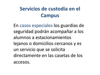 Servicios de custodia en el Campus En casos especiales los guardias de seguridad podrán acompañar a los alumnos a estacionamientos lejanos o domicilios cercanos y es un servicio que se solicita directamente en las casetas de los accesos.