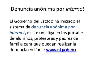 Denuncia anónima por internetEl Gobierno del Estado ha iniciado el sistema de denuncia anónima por internet, existe una liga en los portales de alumnos, profesores y padres de familia para que puedan realizar la denuncia en línea: www.nl.gob.mx .