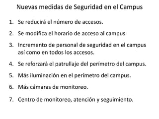 Nuevas medidas de Seguridad en el CampusSe reducirá el número de accesos.Se modifica el horario de acceso al campus.Incremento de personal de seguridad en el campus así como en todos los accesos.Se reforzará el patrullaje del perímetro del campus.Más iluminación en el perímetro del campus.Más cámaras de monitoreo.Centro de monitoreo, atención y seguimiento.