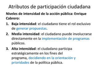 Atributos de participación ciudadanaNiveles de intensidad de la acción pública: Enrique Cabrero:Baja intensidad: el ciudadano tiene el rol exclusivo de generar propuestas.Media intensidad: el ciudadano puede involucrarse directamente en la implementación de programas públicos.Alta intensidad: el ciudadano participa estratégicamente en los fines del programa, decidiendo en la orientación y prioridades de la política pública.