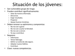 Situación de los jóvenes:Son vulnerables-grupo de riesgo.Pueden contribuir significativamente:Votar de manera informada.Denunciar.Exigir resultados.ProponerApoyar buenas iniciativas.Deben renovar su optimismo y compromiso:No nos van a ganar.No nos van a quitar la felicidad.No nos van a vencer.Yo voy a contribuir.Requiere:Informarse.Tomar liderazgo.Definir un estilo de vida seguro.Adoptar nuevos hábitos.Contribuir.Clave: nuevas competencias.