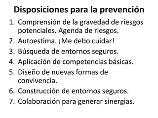 Disposiciones para la prevenciónComprensión de la gravedad de riesgos potenciales. Agenda de riesgos.Autoestima. ¡Me debo cuidar!Búsqueda de entornos seguros.Aplicación de competencias básicas.Diseño de nuevas formas de convivencia.Construcción de entornos seguros.Colaboración para generar sinergias.