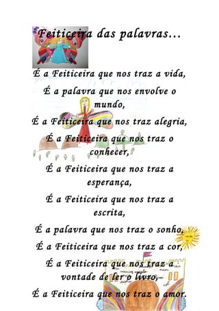 Feiticeira das palavras…

É a Feiticeira que nos traz a vida,
  É a palavra que nos envolve o
             mundo,
É a Feiticeira que nos traz alegria,
   É a Feiticeira que nos traz o
             conhecer,
   É a Feiticeira que nos traz a
            esperança,
   É a Feiticeira que nos traz a
              escrita,
É a palavra que nos traz o sonho,
 É a Feiticeira que nos traz a cor,
   É a Feiticeira que nos traz a
      vontade de ler o livro,
É a Feiticeira que nos traz o amor.
 