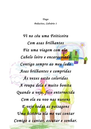 Tiago
           Pedacitos, Calvário 1




    Vi no céu uma Feiticeira
       Com asas brilhantes
    Fiz uma viagem com ela.
   Cabelo loiro e encaracolado
   Contigo sempre ao meu lado
   Asas brilhantes e compridas
     Às vezes estão coloridas
   A roupa dela é muito bonita
 Quando a vejo, fico enternecida
   Com ela eu voo nas nuvens
    E vejo todas as paisagens
 Uma história ela me vai contar
Comigo a cantar, escutar e sonhar.
 