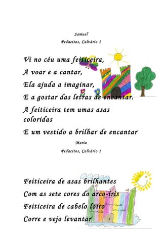 Samuel
            Pedacitos, Calvário 1



Vi no céu uma feiticeira,
A voar e a cantar,
Ela ajuda a imaginar,
E a gostar das letras de encantar.
A feiticeira tem umas asas
coloridas
E um vestido a brilhar de encantar
                   Maria
            Pedacitos, Calvário 1




Feiticeira de asas brilhantes
Com as sete cores do arco-íris
Feiticeira de cabelo loiro
Corre e vejo levantar
 