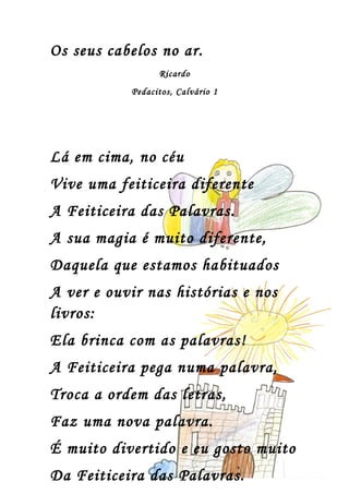 Os seus cabelos no ar.
                 Ricardo
           Pedacitos, Calvário 1




Lá em cima, no céu
Vive uma feiticeira diferente
A Feiticeira das Palavras.
A sua magia é muito diferente,
Daquela que estamos habituados
A ver e ouvir nas histórias e nos
livros:
Ela brinca com as palavras!
A Feiticeira pega numa palavra,
Troca a ordem das letras,
Faz uma nova palavra.
É muito divertido e eu gosto muito
Da Feiticeira das Palavras.
 