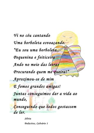 Vi no céu cantando
Uma borboleta esvoaçando.
“Eu sou uma borboleta
Pequenina e feiticeira
Ando no meio das letras
Procurando quem me queira!”
Aproximou-se de mim
E fomos grandes amigas!
Juntas conseguimos dar a vida ao
mundo,
Conseguindo que todos gostassem
de ler.
     Sílvia
     Pedacitos, Calvário 1
 