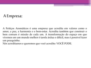 A Empresa: 
A Feitiços Aromáticos é uma empresa que acredita em valores como o 
amor, a paz, a harmonia e o bem-estar. Acredita também que construir o 
bem comum é missão de cada um. A transformação do espaço em que 
vivemos em um mundo melhor é tarefa árdua e difícil, mas é possível fazer 
um pouquinho. 
Nós acreditamos e queremos que você acredite: VOCÊ PODE. 
 