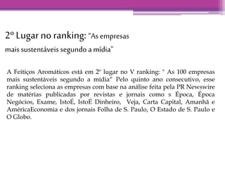 2º Lugar no ranking: “As empresas 
mais sustentáveis segundo a mídia" 
A Feitiços Aromáticos está em 2º lugar no V ranking: " As 100 empresas 
mais sustentáveis segundo a mídia“ Pelo quinto ano consecutivo, esse 
ranking seleciona as empresas com base na análise feita pela PR Newswire 
de matérias publicadas por revistas e jornais como s Época, Época 
Negócios, Exame, IstoÉ, IstoÉ Dinheiro, Veja, Carta Capital, Amanhã e 
AméricaEconomia e dos jornais Folha de S. Paulo, O Estado de S. Paulo e 
O Globo. 
 