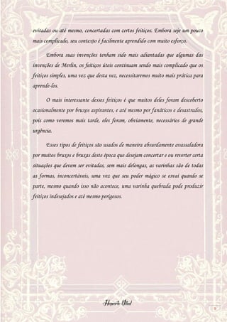 Hogwarts Vitual
9
evitadas ou até mesmo, concertadas com certos feitiços. Embora seje um pouco
mais complicado, seu contexto é facilmente aprendido com muito esforço.
Embora suas invenções tenham sido mais adiantadas que algumas das
invenções de Merlin, os feitiços úteis continuam sendo mais complicado que os
feitiços simples, uma vez que desta vez, necessitaremos muito mais prática para
aprende-los.
O mais interessante desses feitiços é que muitos deles foram descoberto
ocasionalmente por bruxos aspirantes, e até mesmo por fanáticos e desastrados,
pois como veremos mais tarde, eles foram, obviamente, necessários de grande
urgência.
Esses tipos de feitiços são usados de maneira absurdamente avassaladora
por muitos bruxos e bruxas deste época que desejam concertar e ou reverter certa
situações que devem ser evitadas, sem mais delongas, as varinhas são de todas
as formas, inconcertáveis, uma vez que seu poder mágico se esvai quando se
parte, mesmo quando isso não acontece, uma varinha quebrada pode produzir
feitiços indesejados e até mesmo perigosos.
 