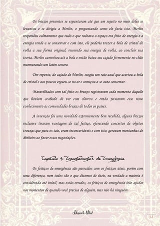 Hogwarts Vitual
12
Os bruxos presentes se espantaram até que um sujeito no meio deles se
levantou e se dirigiu a Merlin, o perguntando como ele faria isto, Merlin
respondeu calmamente que tudo o que rodeava o espaço era feito de energia e a
energia tende a se conservar e com isto, ele poderia trazer a bola de cristal de
volta a sua forma original, reunindo sua energia de volta, ao concluir sua
teoria, Merlin caminhou até a bola e então bateu seu cajado firmemente no chão
murmurando um latim sonoro.
Der repente, do cajado de Merlin, surgiu um raio azul que acertou a bola
de cristal e aos poucos ergueu-se no ar e começou a se auto concertar.
Maravilhados com tal feito os bruxos registraram cada momento daquilo
que haviam acabado de ver com clareza e então passaram esse novo
conhecimento as comunidades bruxas de todos os países.
A invenção foi uma novidade extremamente bem recebida, alguns bruxos
inclusive tiraram vantagem de tal feitiço, oferecendo concertos de objetos
trouxas que para os tais, eram inconcertáveis e com isto, geravam montanhas de
dinheiro ao fazer essas negociações.
Capitulo 4: Encantamentos de Emergência
Os feitiços de emergência são parecidos com os feitiços úteis, porém com
uma diferença, nem todos são o que dizemos de úteis, na verdade a maioria é
considerada até inútil, mas estão errados, os feitiços de emergência irão ajudar
nos momentos de quando você precisa de alguém, mas não há ninguém.
 