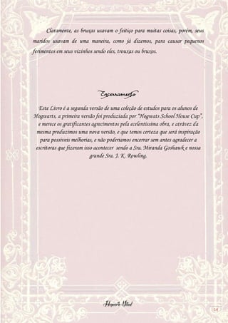 Hogwarts Vitual
14
Claramente, as bruxas usavam o feitiço para muitas coisas, porém, seus
maridos usavam de uma maneira, como já dizemos, para causar pequenos
ferimentos em seus vizinhos sendo eles, trouxas ou bruxos.
Encerramento
Este Livro é a segunda versão de uma coleção de estudos para os alunos de
Hogwarts, a primeira versão foi produziada por “Hogwats School House Cup”,
e merece os gratificantes agrecimentos pela ecelentissima obra, e atrávez da
mesma produzimos uma nova versão, e que temos certeza que será inspiração
para possiveis melhorias, e não poderiamos encerrar sem antes agradecer a
escritoras que fizeram isso acontecer sendo a Sra. Miranda Goshawk e nossa
grande Sra. J. K. Rowling.
 