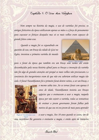 Hogwarts Vitual
3
Capitulo 1: O Uso das Varinhas
Nem sempre na história da magia, o uso de varinhas foi preciso, os
antigos feiticeiros da época utilizavam apenas as mãos e a força do pensamento
para executar os feitiços desejados mas só os mais velhos eram capazes de
grande feitos como esse.
Quando a magia foi se expandindo em
questões de uso, um bruxo da cidade de Gizé no
Egito, inventou a primeira varinha do mundo
para o faraó da época que também era um bruxo seus nomes até então
desconheçidos pela nossa história afinal para os bruxos a invenção da varinha
não foi algo de grandes atenções até porquê os mais velhos não precisavam e a
conciencia dos inexperientes eram de que não era saberiam utilizar magia tão
cedo. O faraó Tutankhamon foi o primeiro faraó dentre vários, a ser um bruxo, e
o mesmo sabia isto. Ao se tornar faraó com apenas 8
anos de idade, Tutankhamon insistiu aos bruxos
egípcios que o ensinassem a usar a magia, naquela
época por não existir a varinha, todas as tentativas
de ensinar o jovem governante foram falhas pelo
motivo de que seu rei era jovem de mais para aprender
a usar a magia. Aos 10 anos quando se casou, um de
seus sacerdotes lhe garantiu o ensinaria a magia, e então após de inúmeros
Figura 1 - Gizé no Egito
Figura 2 - Tutankhamon e sua
Esposa
 