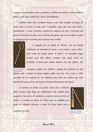 Hogwarts Vitual
4
projetos, este sacerdote criou as primeiras varinhas do mundo, assim o primeiro
bruxo a usar uma varinha foi o faraó Tutankhamon.
Embora tenha sido o primeiro bruxo a usar uma varinha, na época ele
usava duas ao envéz de uma, pois o sacerdote supos que seria mais fácil o
aprendizado, e assim a primeira varinha foi composta de ouro e revistada com
pinturas listradas de cobre azul, em forma de gancho, que era um objeto no qual
os antigos pastores usavam para capturar suas ovelhas.
A segunda foi em forma de chicote, com seu bastão
totalmente do tamanho da outra, e com cordas a ouro, cobre e
jóias como um antigo açoite. E então o rei aprendeu magia
usando esses dois objetos curiosos, mas ainda havia um
problema. O faraó que sempre andava com tais objetos, não
conseguia explicar aos súditos o porquê da existência de tais
objetos nem o porquê do faraó sempre andar com eles. Foi ai que o sábio
sacerdote do rei, usufruiu de sua sabedoria para dizer aos súditos que eram
importantes peças do rei, eram peças retiradas diretamente dos deuses.
A varinha em forma de gancho então ficou conhecida
pelos trouxas como Hega era simbolizado como símbolo para
resgatar os inocentes, ele simboliza o próprio conceito de lei e de
ordem. A varinha em forma de chicote que era símbolo para
punir os culpados ilustrava o poder do faraó sobre toda a
produção do reino.
Figura 3 - Primeira
Varinha (Hega)
Figura 4 - Primeira
Varinha (Mangual)
 