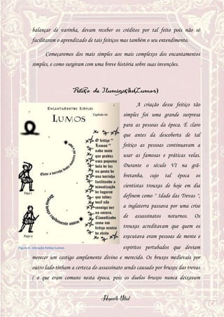 Hogwarts Vitual
7
balançar de varinha, devam receber os créditos por tal feito pois não só
facilitaram o aprendizado de tais feitiços mas também o seu entendimento.
Começaremos dos mais simples aos mais complexos dos encantamentos
simples, e como surgiram com uma breve história sobre suas invenções.
Feitiço de Iluminação(Lumos)
A criação desse feitiço tão
simples foi uma grande surpresa
para as pessoas da época. É claro
que antes da descoberta de tal
feitiço as pessoas continuavam a
usar as famosas e práticas velas.
Durante o século VI na grã-
bretanha, cujo tal época os
cientistas trouxas de hoje em dia
definem como '' Idade das Trevas '',
a inglaterra passava por uma crise
de assassinatos noturnos. Os
trouxas acreditavam que quem os
executava eram pessoas de mente e
espiritos pertubados que deviam
merecer um castigo amplamente divino e merecido. Os bruxos medievais por
outro lado tinham a certeza do assassinato sendo causado por bruxos das trevas
( o que eram comuns nesta época, pois os duelos bruxos nunca deixavam
Figura 6 - Intrução Feitiço Lumos
 