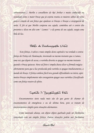 Hogwarts Vitual
8
sobreviventes ). Merlin o conselheiro do Rei Arthur e muito conhecido na
sociedade como o maior bruxo que já existiu reuniu os maiores sábios do reino
para a criação de um feitço que ajudasse os bruxos e bruxas a enxergarem de
noite. E foi ai que Merlin conjurou seu cajado, caminhou até o centro dos
presentes e disse em alto som '' Lumos! '' e da ponta de seu cajado, surgiu uma
bola de luz.
Feitiço de Desiluminação (Nox)
Este feitiço, é talvez o mais simples deste capítulo é na verdade o contra
feitiço do Feitiço de Iluminação, inventado no mesmo instante que o Lumos,
uma vez que depois de acesa, a varinha deveria se apagar no mesmo instante
quando o bruxo quisesse. Para tal feito é simples,basta dizer a fórmula mágica
abertamente para que a luz produzida pela varinha se apague imediatamente, a
mando do bruxo. O feitiço embora fácil teve grande dificuldades no início, após
muitos bruxos simplesmente não conseguirem apagar suas varinhas Classificado
como um feitiço neutro de efeito.
Capitulo 3: Encantamentos Úteis
Encantamentos úteis nada mais são do que gosto de chamar de
encantamentos de emergência e ou de última hora, pois se tratam de
encantamentos simples para situações alarmantes.
Como mostrado abaixo, um objeto objeto quebrado pode ser fácilmente
concertado com um simples feitiço. Outras situações podem seer facilmente
 