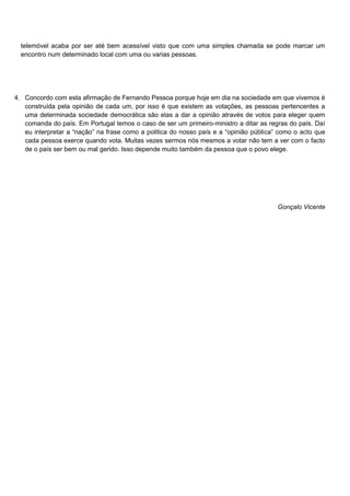 telemóvel acaba por ser até bem acessível visto que com uma simples chamada se pode marcar um
  encontro num determinado local com uma ou varias pessoas.




4. Concordo com esta afirmação de Fernando Pessoa porque hoje em dia na sociedade em que vivemos é
   construída pela opinião de cada um, por isso é que existem as votações, as pessoas pertencentes a
   uma determinada sociedade democrática são elas a dar a opinião através de votos para eleger quem
   comanda do país. Em Portugal temos o caso de ser um primeiro-ministro a ditar as regras do país. Daí
   eu interpretar a “nação” na frase como a politica do nosso país e a “opinião pública” como o acto que
   cada pessoa exerce quando vota. Muitas vezes sermos nós mesmos a votar não tem a ver com o facto
   de o país ser bem ou mal gerido. Isso depende muito também da pessoa que o povo elege.




                                                                                        Gonçalo Vicente
 