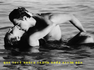 que você nunca sentiu nada assim não 