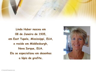 Linda Huber nasceu em
08 de Janeiro de 1935,
em East Tupelo, Mississippi, EUA,
e reside em Middlesburgh,
Nova Iorque, EUA.
Ela se especializou em desenhos
a lápis de grafite.
 