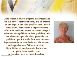 Linda Huber é muito exigente na preparação
de sua arte. Aparentemente, ela só precisa
de um papel e um lápis grafite, mas, não é
bem assim. Para obter o impressionante
efeito de realismo, capaz de fazer inveja a
máquinas fotográficas de boa qualidade, ela
usa diversos tipos de lápis, papel de boa
qualidade, paciência de Jó e uma técnica
impressionante desenvolvida por ela mesma,
ao longo dos seus 50 anos de vida. 
Linda Huber é simplesmente fantástica 
e, para compreender isso,
basta olhar para os seus desenhos. 
 