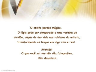 O efeito parece mágico. 
O lápis pode ser comparado a uma varinha de
condão, capaz de dar vida aos rabiscos da artista,
transformando os traços em algo vivo e real. 
Atenção!
O que você vai ver não são fotografias.
São desenhos!
 