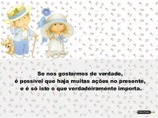 Se nos gostarmos de verdade,  é possível que haja muitas ações no presente,  e é só isto o que verdadeiramente importa. 