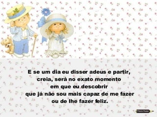 E se um dia eu disser adeus e partir,  creia, será no exato momento  em que eu descobrir  que já não sou mais capaz de me fazer ou de lhe fazer feliz. 