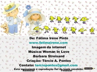 De: Fátima Irene Pinto www.fatimairene.com   Imagem da internet Música: Woman In Love Barbara Streisand Criação: Tércio A. Pontes Contato:  [email_address]   Esta mensagem é reprodução fiel do texto recebido. Reiniciar  Finalizar 