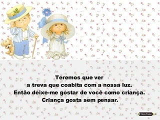Teremos que ver  a treva que coabita com a nossa luz.  Então deixe-me gostar de você como criança.  Criança gosta sem pensar. 