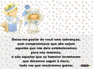 Deixe-me gostar de você sem cobranças,  sem compromissos que não sejam  aqueles que nós dois estabelecemos  para nós mesmos,  e não aqueles que os homens inventaram  que devemos seguir à risca,  toda vez que resolvemos gostar. 