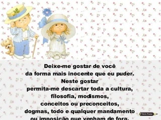 Deixe-me gostar de você  da forma mais inocente que eu puder.  Neste gostar  permita-me descartar toda a cultura,  filosofia, modismos,  conceitos ou preconceitos,  dogmas, todo e qualquer mandamento  ou imposição que venham de fora.  