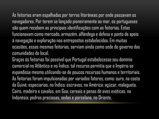 As feitorias eram espalhadas por terras litorâneas por onde passavam os
navegadores. Por terem se lançado pioneiramente ao mar, os portugueses
são quem recebem as principais identificações com as feitorias. Estas
funcionavam como mercado, armazém, alfândega e defesa e ponto de apoio
à navegação e exploração nos entrepostos estabelecidos. Em muitas
ocasiões, essas mesmas feitorias, serviam ainda como sede do governo das
comunidades do local.
Graças às feitorias foi possível que Portugal estabelecesse seu domínio
comercial no Atlântico e no Índico, tal recurso permitia que o Império se
expandisse mesmo utilizando-se de poucos recursos humanos e territoriais.
As feitorias foram impulsionadas por variados fatores, como: ouro, na costa
da Guiné; especiarias, no Índico; escravos, na América; açúcar, malagueta,
Cairo, madeira e cavalos, em Goa; cereais e penas de aves exóticas, na
Indonésia; pedras preciosas, sedas e porcelana, no Oriente.
 