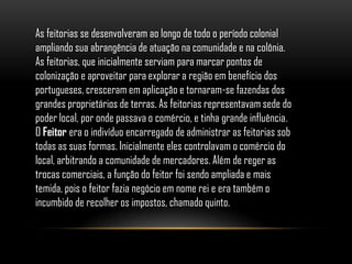 As feitorias se desenvolveram ao longo de todo o período colonial
ampliando sua abrangência de atuação na comunidade e na colônia.
As feitorias, que inicialmente serviam para marcar pontos de
colonização e aproveitar para explorar a região em benefício dos
portugueses, cresceram em aplicação e tornaram-se fazendas dos
grandes proprietários de terras. As feitorias representavam sede do
poder local, por onde passava o comércio, e tinha grande influência.
O Feitor era o indivíduo encarregado de administrar as feitorias sob
todas as suas formas. Inicialmente eles controlavam o comércio do
local, arbitrando a comunidade de mercadores. Além de reger as
trocas comerciais, a função do feitor foi sendo ampliada e mais
temida, pois o feitor fazia negócio em nome rei e era também o
incumbido de recolher os impostos, chamado quinto.
 