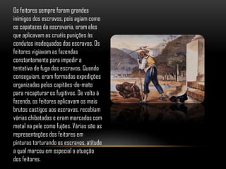 Os feitores sempre foram grandes
inimigos dos escravos, pois agiam como
os capatazes da escravaria, eram eles
que aplicavam as cruéis punições às
condutas inadequadas dos escravos. Os
feitores vigiavam as fazendas
constantemente para impedir a
tentativa de fuga dos escravos. Quando
conseguiam, eram formadas expedições
organizadas pelos capitães-do-mato
para recapturar os fugitivos. De volta à
fazenda, os feitores aplicavam os mais
brutos castigos aos escravos, recebiam
várias chibatadas e eram marcados com
metal na pele como fujões. Várias são as
representações dos feitores em
pinturas torturando os escravos, atitude
a qual marcou em especial a atuação
dos feitores.
 