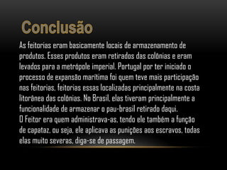 As feitorias eram basicamente locais de armazenamento de
produtos. Esses produtos eram retirados das colônias e eram
levados para a metrópole imperial. Portugal por ter iniciado o
processo de expansão marítima foi quem teve mais participação
nas feitorias, feitorias essas localizadas principalmente na costa
litorânea das colônias. No Brasil, elas tiveram principalmente a
funcionalidade de armazenar o pau-brasil retirado daqui.
O Feitor era quem administrava-as, tendo ele também a função
de capataz, ou seja, ele aplicava as punições aos escravos, todas
elas muito severas, diga-se de passagem.
 