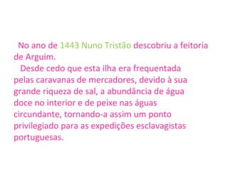 No ano de  1443   Nuno Tristão  descobriu a feitoria de Arguim.  Desde cedo que esta ilha era frequentada  pelas caravanas de mercadores, devido à sua  grande riqueza de sal, a abundância de água  doce no interior e de peixe nas águas  circundante, tornando-a assim um ponto  privilegiado para as expedições esclavagistas  portuguesas. 