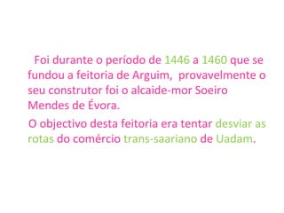 Foi durante o período de  1446  a  1460  que se fundou a feitoria de Arguim,  provavelmente o seu construtor foi o alcaide-mor Soeiro Mendes de Évora.  O objectivo desta feitoria era tentar  desviar as rotas  do comércio  trans-saariano  de  Uadam .   