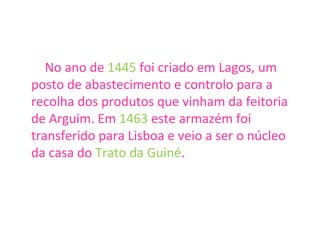 No ano de  1445  foi criado em Lagos, um posto de abastecimento e controlo para a recolha dos produtos que vinham da feitoria de Arguim. Em  1463  este armazém foi transferido para Lisboa e veio a ser o núcleo da casa do  Trato da Guiné . 