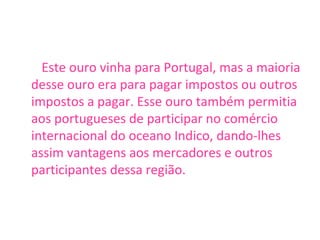 Este ouro vinha para Portugal, mas a maioria desse ouro era para pagar impostos ou outros impostos a pagar. Esse ouro também permitia aos portugueses de participar no comércio internacional do oceano Indico, dando-lhes assim vantagens aos mercadores e outros participantes dessa região.  